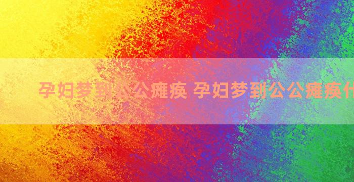 孕妇梦到公公瘫痪 孕妇梦到公公瘫痪什么意思